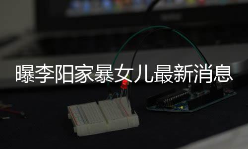 暴女爸打新消息显 嘴儿最女孩曝李角伤痕明阳家我们称爸